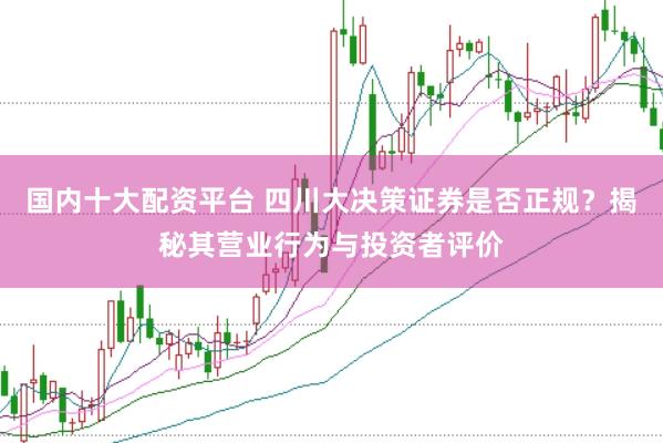 国内十大配资平台 四川大决策证券是否正规？揭秘其营业行为与投资者评价