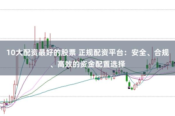 10大配资最好的股票 正规配资平台：安全、合规、高效的资金配置选择