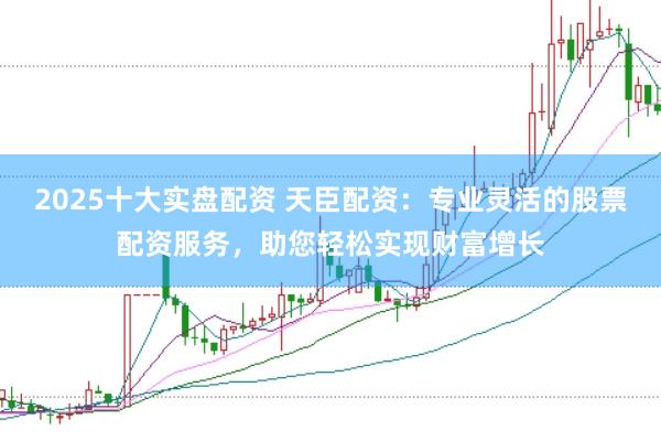 2025十大实盘配资 天臣配资：专业灵活的股票配资服务，助您轻松实现财富增长
