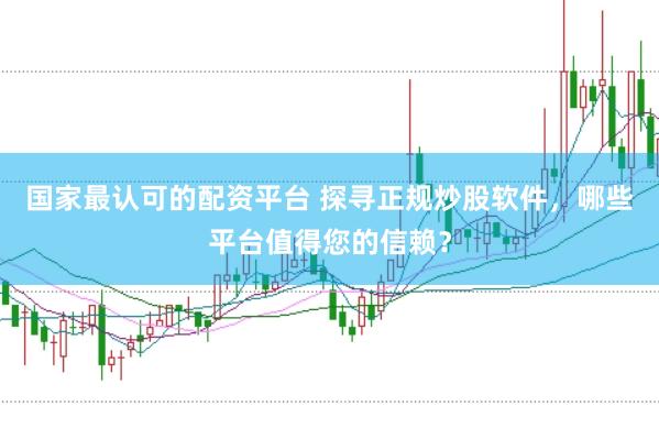 国家最认可的配资平台 探寻正规炒股软件，哪些平台值得您的信赖？