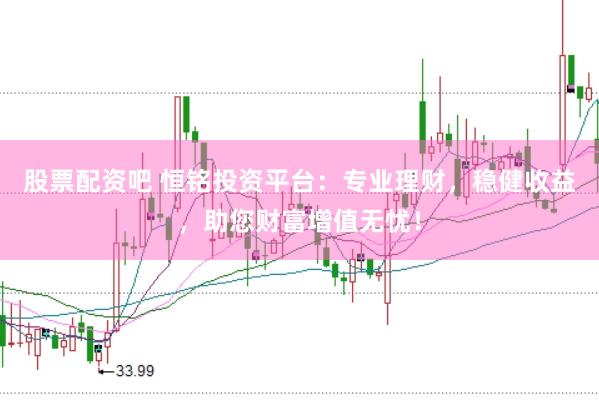 股票配资吧 恒铭投资平台：专业理财，稳健收益，助您财富增值无忧！