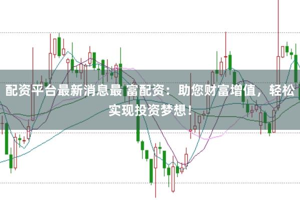配资平台最新消息最 富配资：助您财富增值，轻松实现投资梦想！