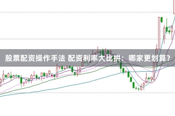股票配资操作手法 配资利率大比拼：哪家更划算？