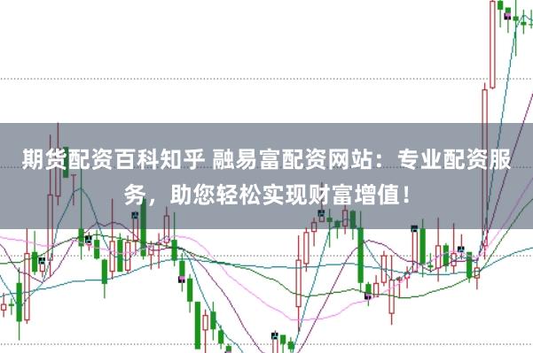 期货配资百科知乎 融易富配资网站：专业配资服务，助您轻松实现财富增值！