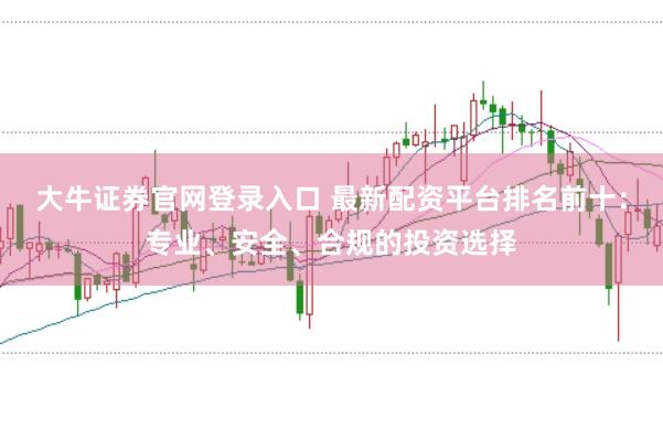 大牛证券官网登录入口 最新配资平台排名前十：专业、安全、合规的投资选择