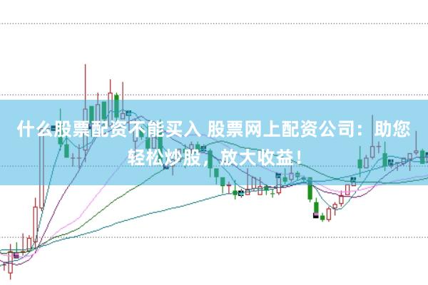 什么股票配资不能买入 股票网上配资公司：助您轻松炒股，放大收益！