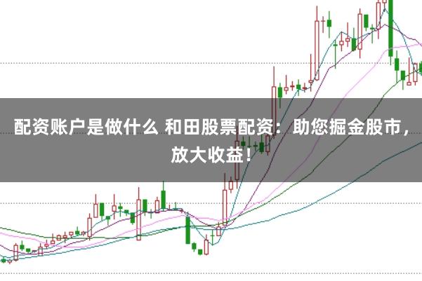 配资账户是做什么 和田股票配资：助您掘金股市，放大收益！
