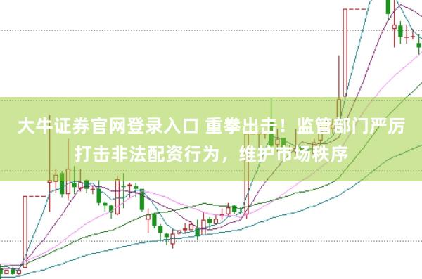 大牛证券官网登录入口 重拳出击！监管部门严厉打击非法配资行为，维护市场秩序