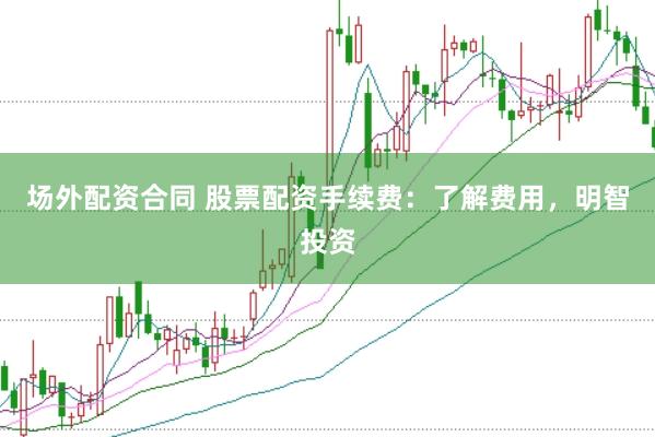 场外配资合同 股票配资手续费：了解费用，明智投资