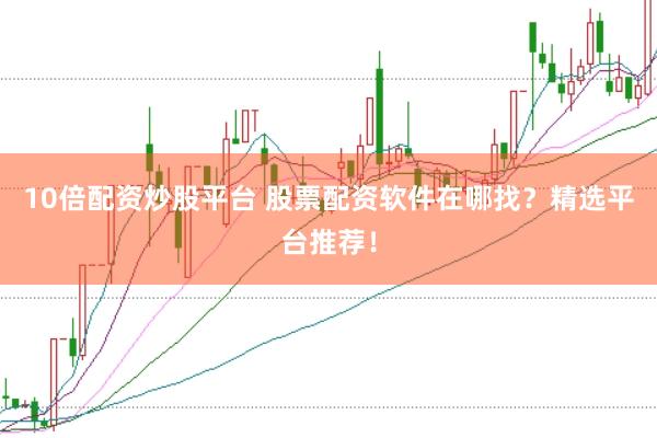 10倍配资炒股平台 股票配资软件在哪找？精选平台推荐！