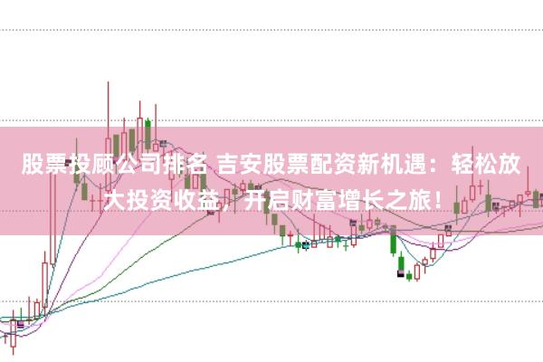 股票投顾公司排名 吉安股票配资新机遇：轻松放大投资收益，开启财富增长之旅！