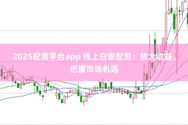 2025配资平台app 线上白银配资：放大收益，把握市场机遇