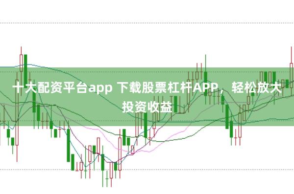 十大配资平台app 下载股票杠杆APP，轻松放大投资收益