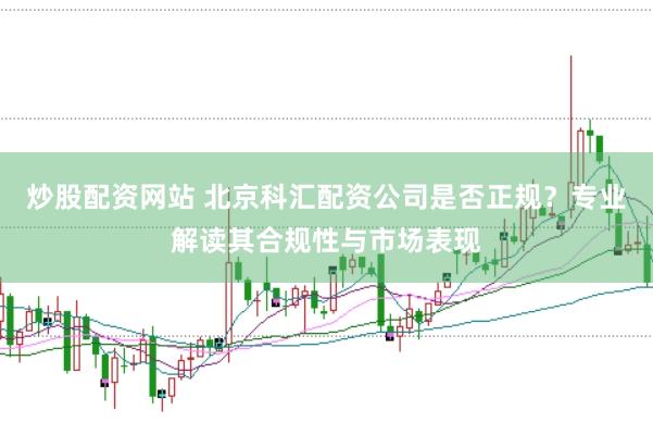 炒股配资网站 北京科汇配资公司是否正规？专业解读其合规性与市场表现