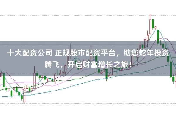 十大配资公司 正规股市配资平台，助您蛇年投资腾飞，开启财富增长之旅！