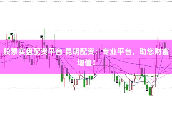 股票实盘配资平台 昆明配资：专业平台，助您财富增值！