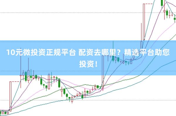 10元微投资正规平台 配资去哪里？精选平台助您投资！