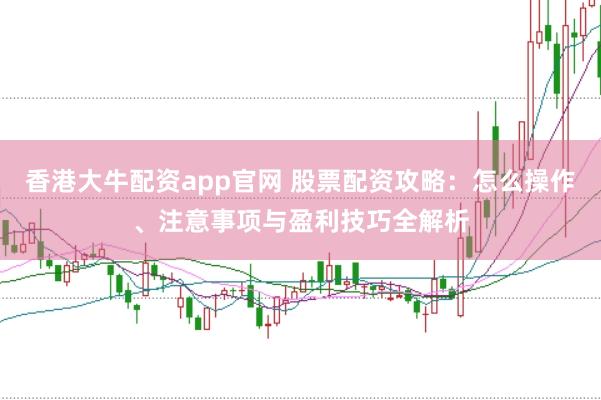 香港大牛配资app官网 股票配资攻略：怎么操作、注意事项与盈利技巧全解析