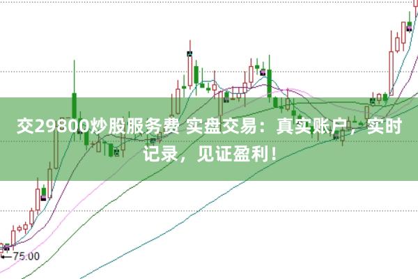 交29800炒股服务费 实盘交易:真实账户,实时记录,见证盈利!